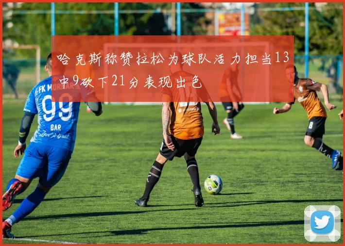 哈克斯称赞拉松为球队活力担当13中9砍下21分表现出色