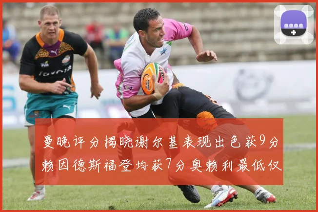 曼晚评分揭晓谢尔基表现出色获9分赖因德斯福登均获7分奥赖利最低仅5分
