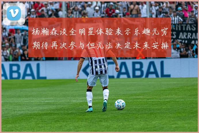 杨瀚森谈全明星体验表示乐趣无穷期待再次参与但无法决定未来安排