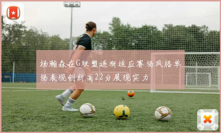 杨瀚森在G联盟逐渐适应赛场风格单场表现创新高22分展现实力