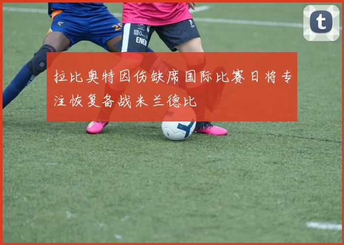 拉比奥特因伤缺席国际比赛日将专注恢复备战米兰德比