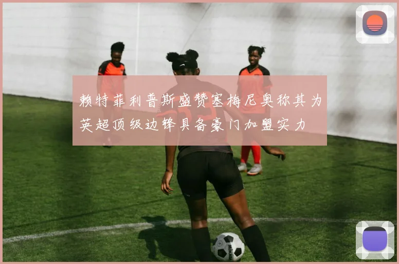 赖特菲利普斯盛赞塞梅尼奥称其为英超顶级边锋具备豪门加盟实力