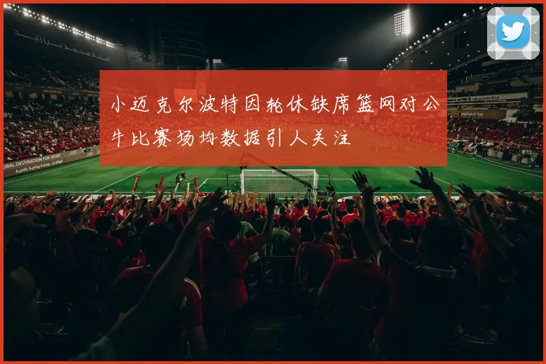 小迈克尔波特因轮休缺席篮网对公牛比赛场均数据引人关注