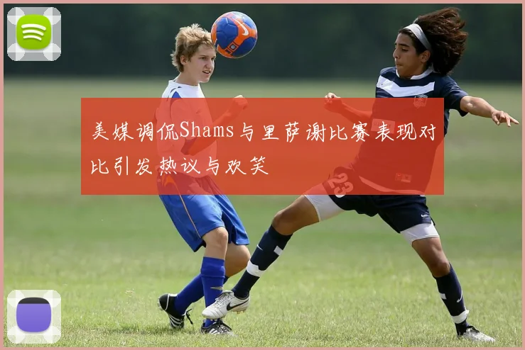 美媒调侃Shams与里萨谢比赛表现对比引发热议与欢笑