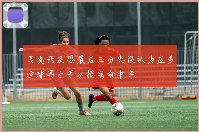马克西反思最后三分失误认为应多运球再出手以提高命中率