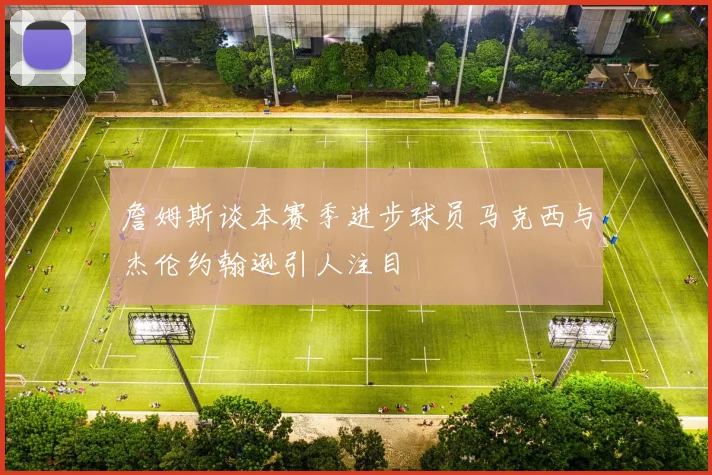 詹姆斯谈本赛季进步球员马克西与杰伦约翰逊引人注目