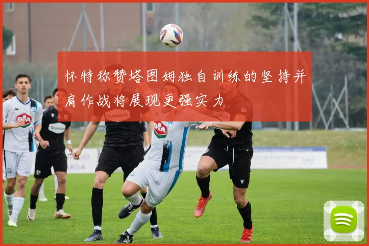 怀特称赞塔图姆独自训练的坚持并肩作战将展现更强实力