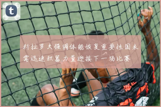 科拉罗夫强调体能恢复重要性国米需迅速积蓄力量迎接下一场比赛