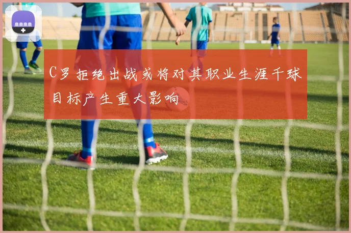 C罗拒绝出战或将对其职业生涯千球目标产生重大影响