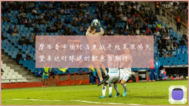 摩洛哥中场对马里战平结果深感失望表达对球迷的歉意与期待