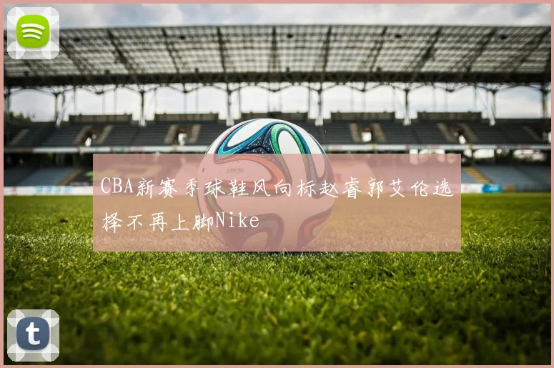 CBA新赛季球鞋风向标赵睿郭艾伦选择不再上脚Nike