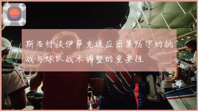 斯洛特谈伊萨克适应密集防守的挑战与球队战术调整的重要性