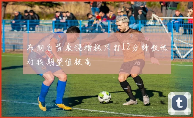 布朗自责表现糟糕只打12分钟教练对我期望值极高