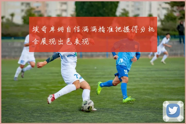 埃奇库姆自信满满精准把握得分机会展现出色表现