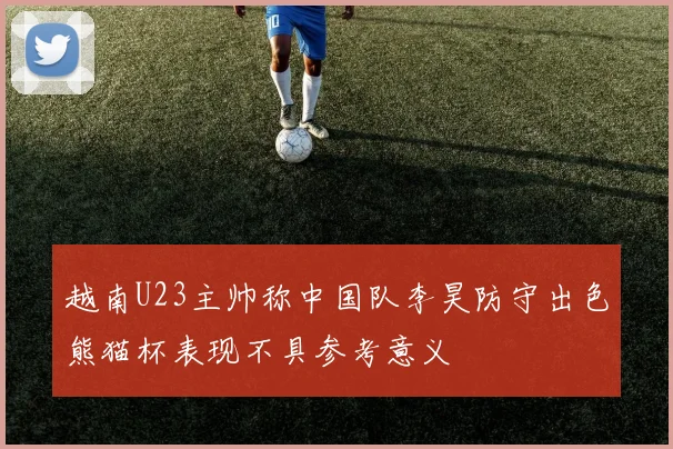 越南U23主帅称中国队李昊防守出色熊猫杯表现不具参考意义
