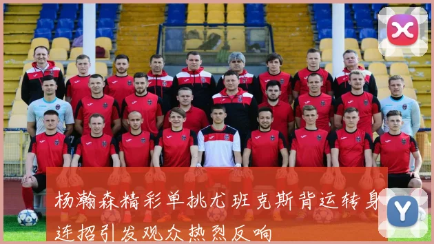 杨瀚森精彩单挑尤班克斯背运转身连招引发观众热烈反响