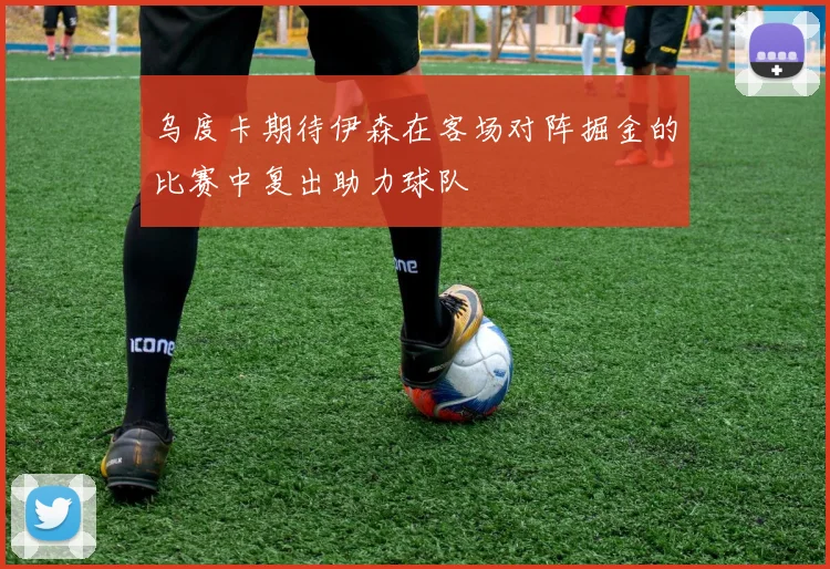 乌度卡期待伊森在客场对阵掘金的比赛中复出助力球队