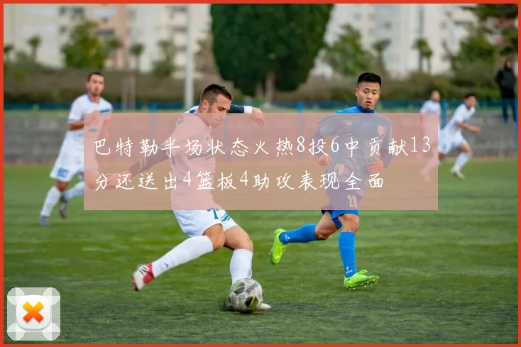 巴特勒半场状态火热8投6中贡献13分还送出4篮板4助攻表现全面