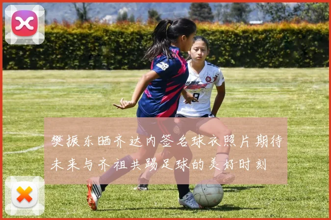 樊振东晒齐达内签名球衣照片期待未来与齐祖共踢足球的美好时刻