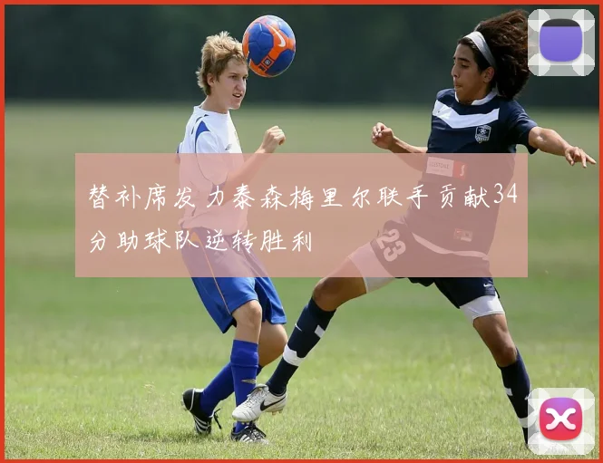 替补席发力泰森梅里尔联手贡献34分助球队逆转胜利