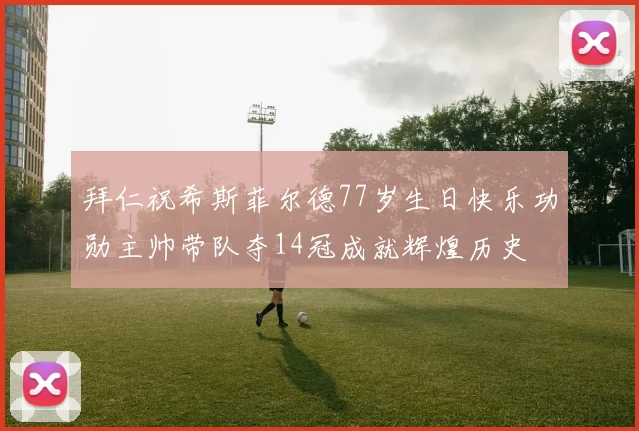 拜仁祝希斯菲尔德77岁生日快乐功勋主帅带队夺14冠成就辉煌历史