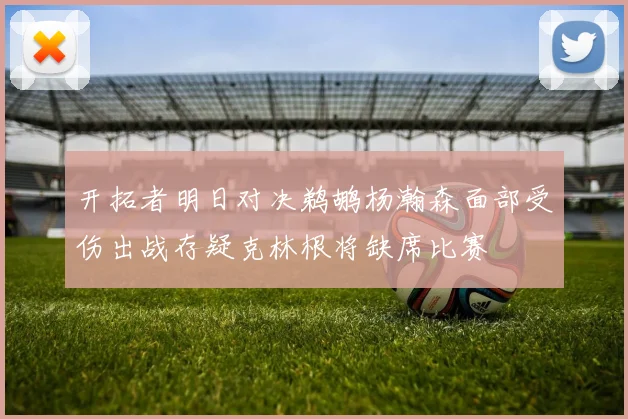 开拓者明日对决鹈鹕杨瀚森面部受伤出战存疑克林根将缺席比赛