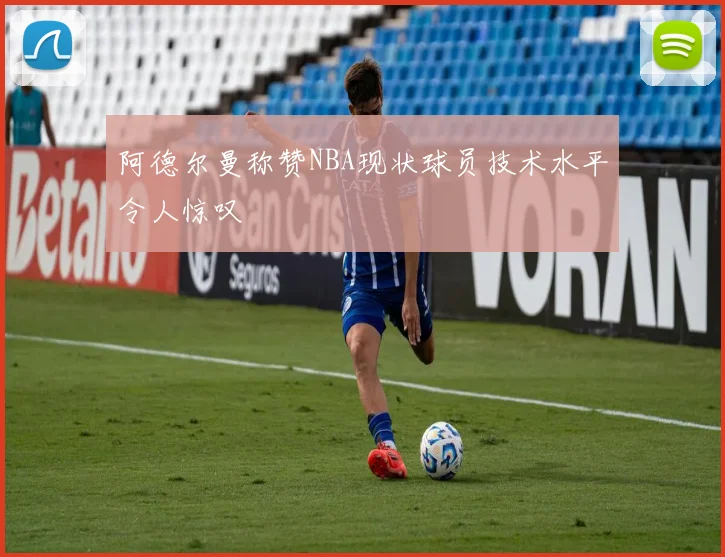 阿德尔曼称赞NBA现状球员技术水平令人惊叹