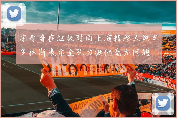 字母哥在垃圾时间上演精彩大风车罗林斯表示全队力挺他毫无问题