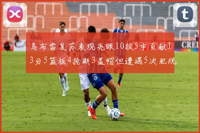 乌布雷复苏表现亮眼10投5中贡献13分5篮板4抢断3盖帽但遭遇5次犯规