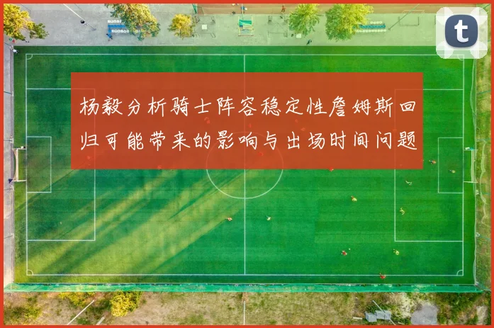 杨毅分析骑士阵容稳定性詹姆斯回归可能带来的影响与出场时间问题