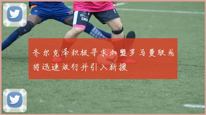 齐尔克泽积极寻求加盟罗马曼联或将迅速放行并引入新援