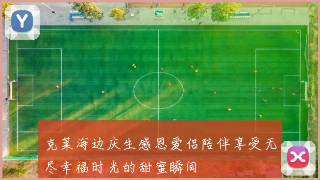 克莱海边庆生感恩爱侣陪伴享受无尽幸福时光的甜蜜瞬间