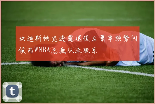 坎迪斯帕克透露退役后萧华频繁问候而WNBA总裁从未联系