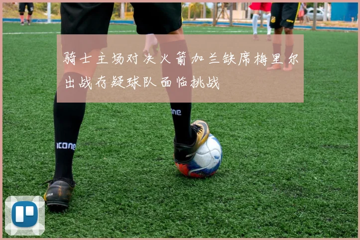 骑士主场对决火箭加兰缺席梅里尔出战存疑球队面临挑战