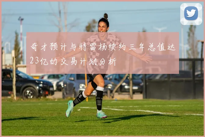 奇才预计与特雷杨续约三年总值达23亿的交易计划分析