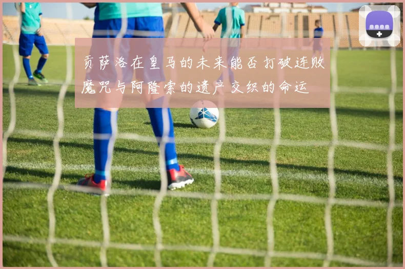 贡萨洛在皇马的未来能否打破连败魔咒与阿隆索的遗产交织的命运