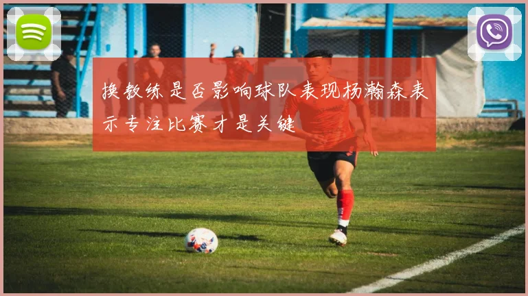 换教练是否影响球队表现杨瀚森表示专注比赛才是关键