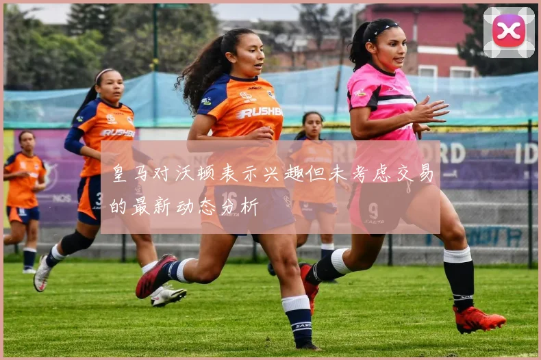 皇马对沃顿表示兴趣但未考虑交易的最新动态分析