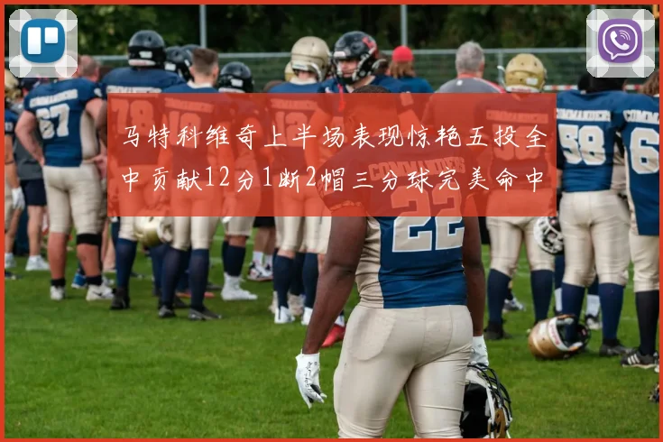 马特科维奇上半场表现惊艳五投全中贡献12分1断2帽三分球完美命中