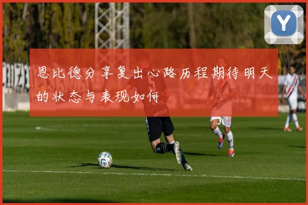 恩比德分享复出心路历程期待明天的状态与表现如何