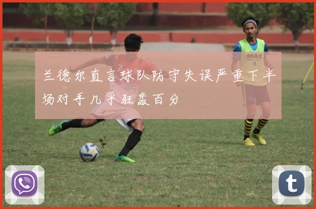 兰德尔直言球队防守失误严重下半场对手几乎狂轰百分