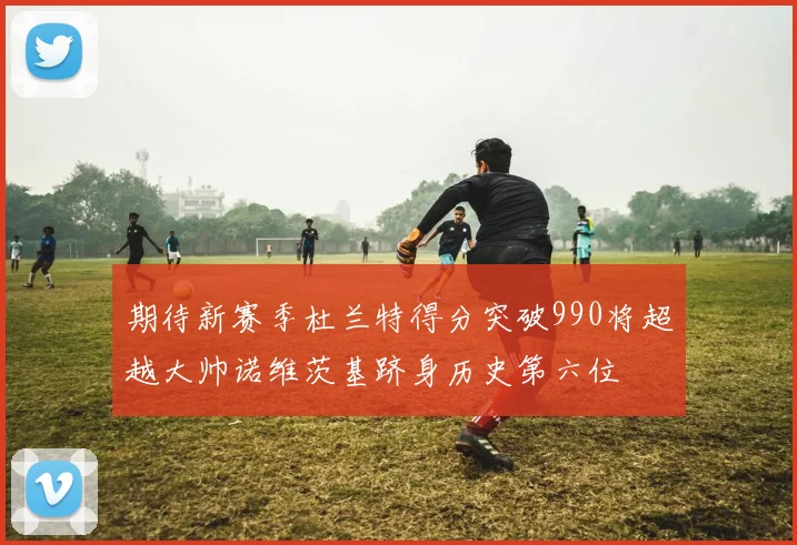 期待新赛季杜兰特得分突破990将超越大帅诺维茨基跻身历史第六位