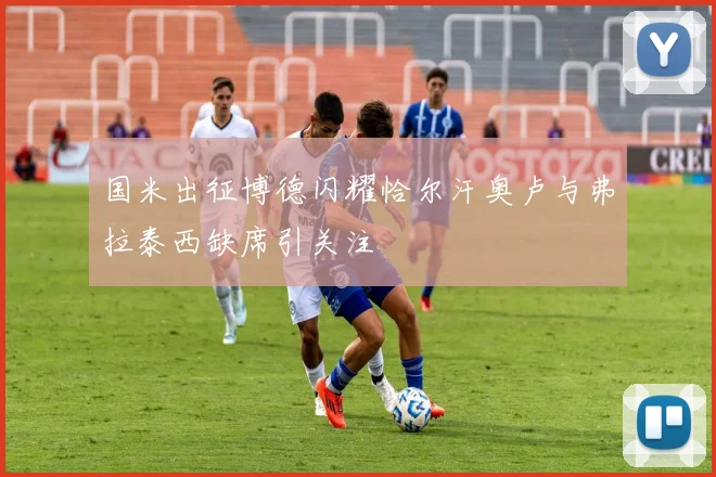 国米出征博德闪耀恰尔汗奥卢与弗拉泰西缺席引关注